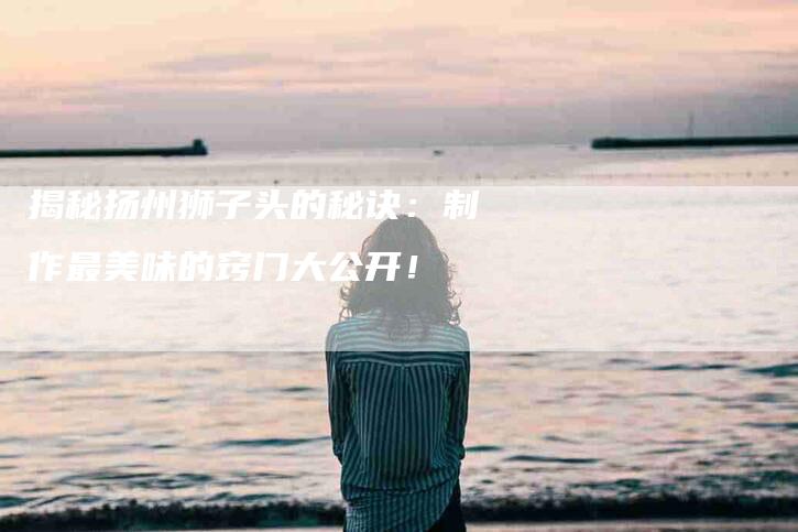 揭秘扬州狮子头的秘诀：制作最美味的窍门大公开！