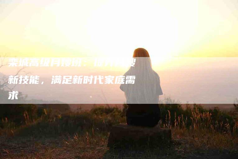 栾城高级月嫂班：提升月嫂新技能，满足新时代家庭需求