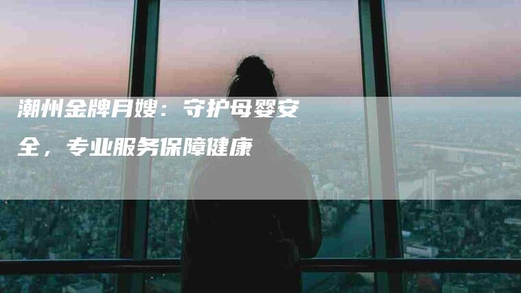 潮州金牌月嫂：守护母婴安全，专业服务保障健康