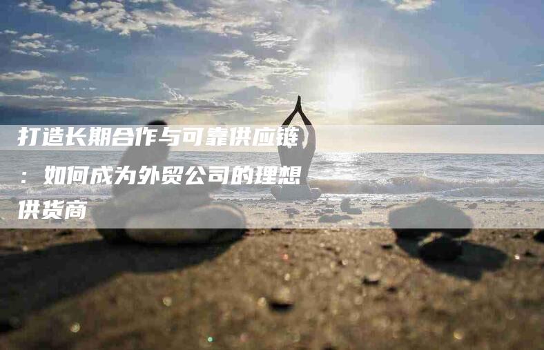 打造长期合作与可靠供应链：如何成为外贸公司的理想供货商