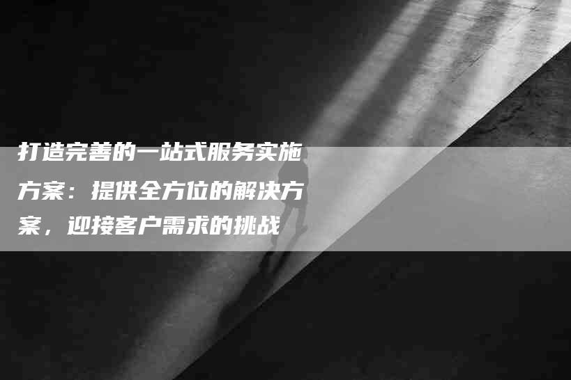 打造完善的一站式服务实施方案：提供全方位的解决方案，迎接客户需求的挑战