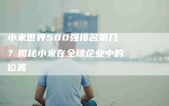 小米世界500强排名第几？揭秘小米在全球企业中的位置