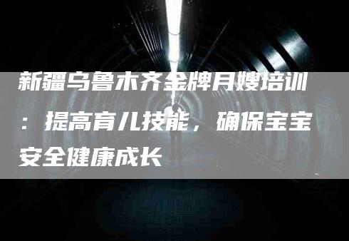 新疆乌鲁木齐金牌月嫂培训：提高育儿技能，确保宝宝安全健康成长