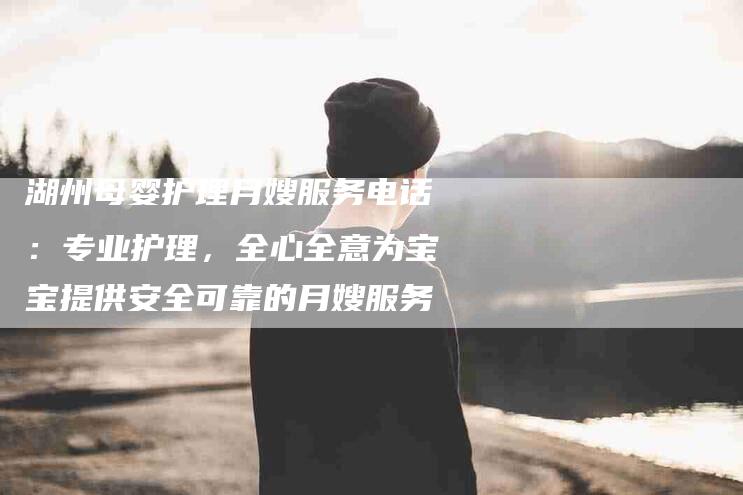 湖州母婴护理月嫂服务电话：专业护理，全心全意为宝宝提供安全可靠的月嫂服务