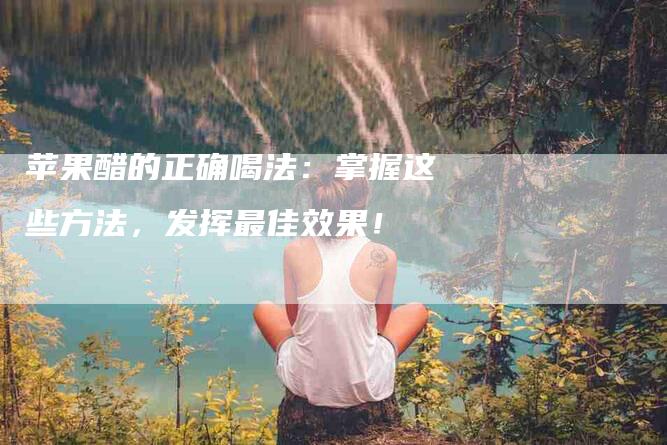 苹果醋的正确喝法：掌握这些方法，发挥最佳效果！