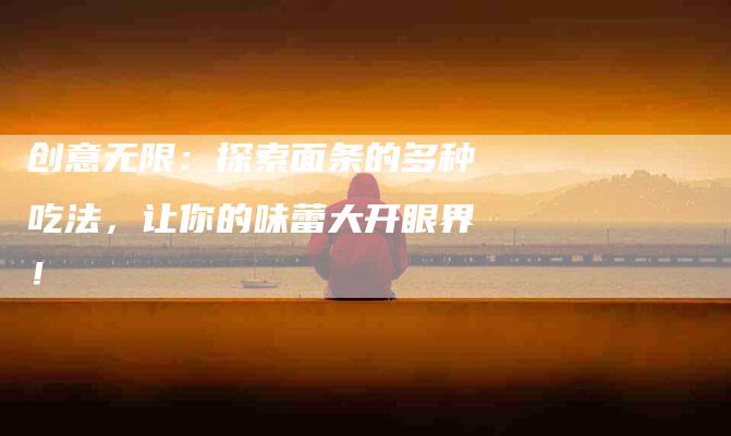 创意无限：探索面条的多种吃法，让你的味蕾大开眼界！