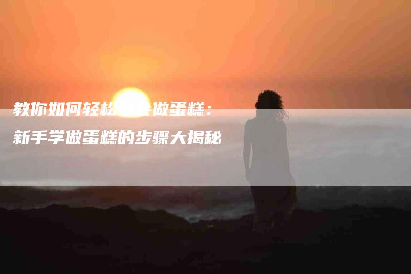 教你如何轻松学会做蛋糕：新手学做蛋糕的步骤大揭秘