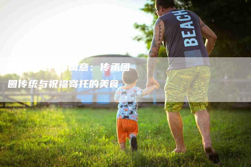 中秋节吃月饼寓意：传承团圆传统与祝福寄托的美食