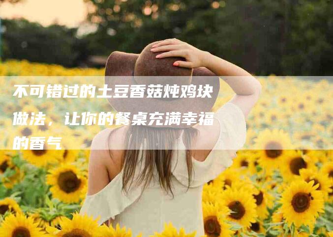 不可错过的土豆香菇炖鸡块做法，让你的餐桌充满幸福的香气