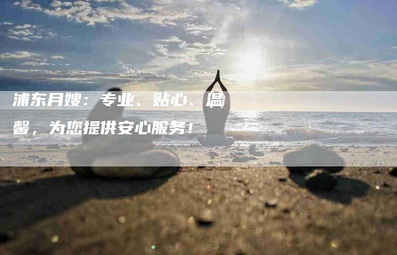 浦东月嫂：专业、贴心、温馨，为您提供安心服务！