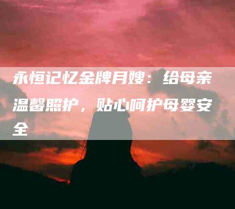 永恒记忆金牌月嫂：给母亲温馨照护，贴心呵护母婴安全