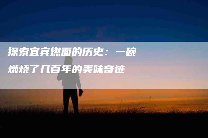 探索宜宾燃面的历史：一碗燃烧了几百年的美味奇迹