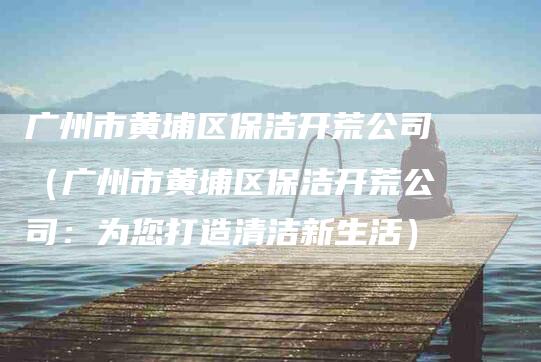 广州市黄埔区保洁开荒公司（广州市黄埔区保洁开荒公司：为您打造清洁新生活）