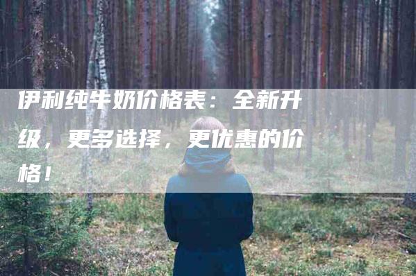 伊利纯牛奶价格表：全新升级，更多选择，更优惠的价格！