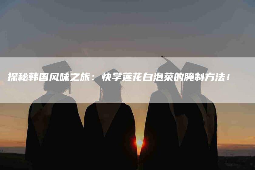 探秘韩国风味之旅：快学莲花白泡菜的腌制方法！