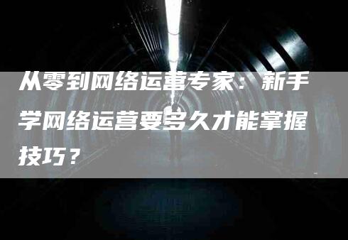 从零到网络运营专家：新手学网络运营要多久才能掌握技巧？