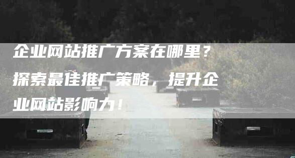 企业网站推广方案在哪里？探索最佳推广策略，提升企业网站影响力！