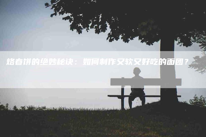 烙春饼的绝妙秘诀：如何制作又软又好吃的面团？