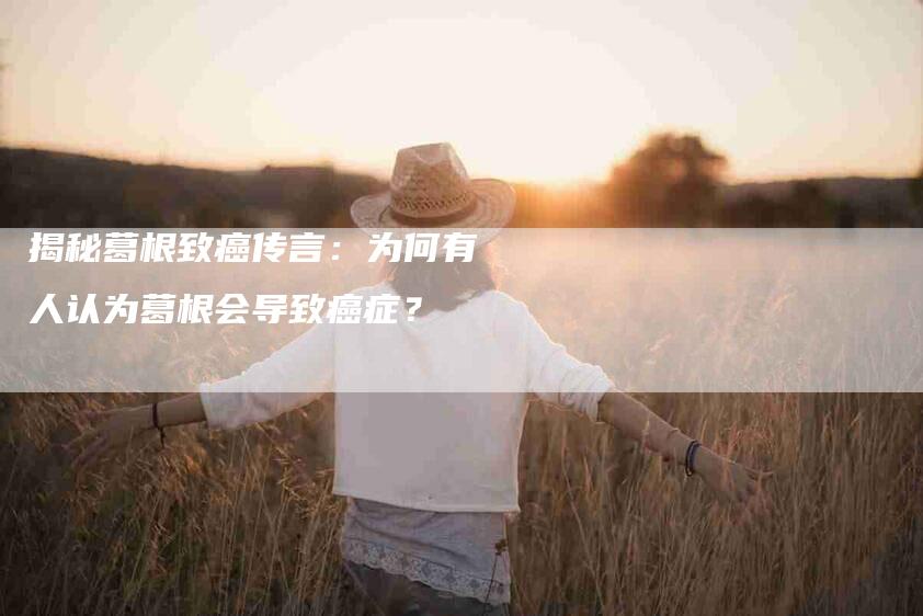 揭秘葛根致癌传言：为何有人认为葛根会导致癌症？