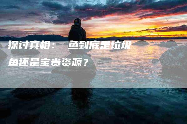 探讨真相：鮰鱼到底是垃圾鱼还是宝贵资源？