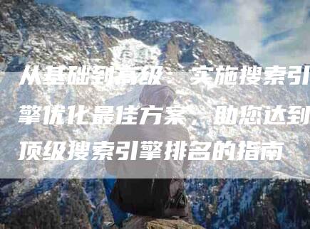 从基础到高级：实施搜索引擎优化最佳方案，助您达到顶级搜索引擎排名的指南