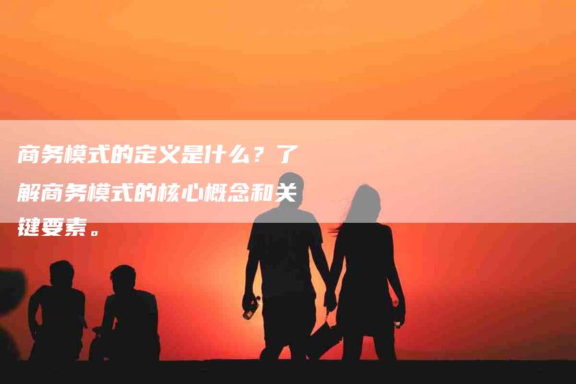 商务模式的定义是什么？了解商务模式的核心概念和关键要素。