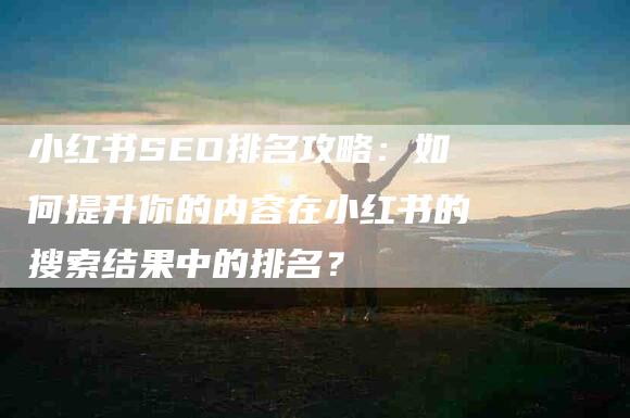 小红书SEO排名攻略：如何提升你的内容在小红书的搜索结果中的排名？