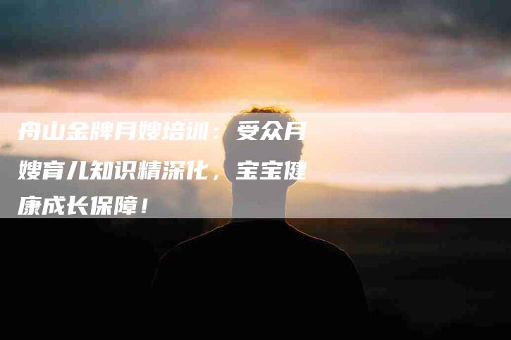 舟山金牌月嫂培训：受众月嫂育儿知识精深化，宝宝健康成长保障！