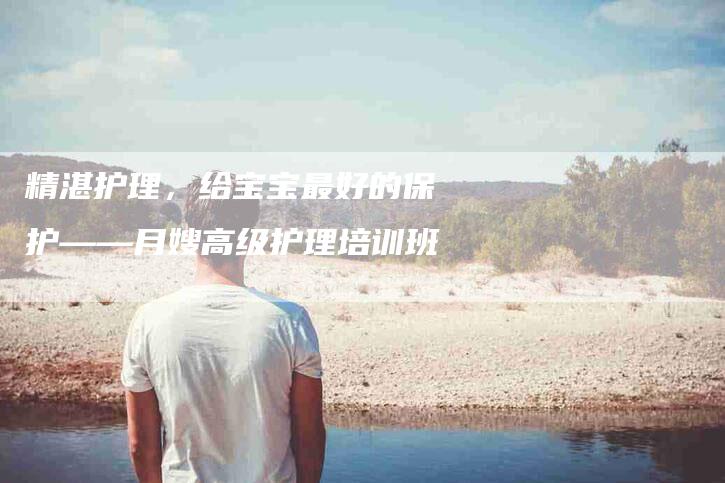 精湛护理，给宝宝最好的保护——月嫂高级护理培训班