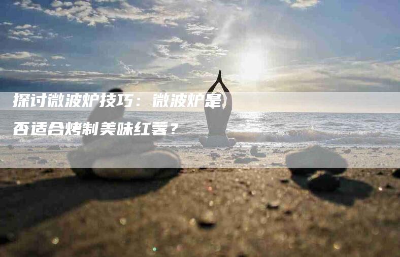 探讨微波炉技巧：微波炉是否适合烤制美味红薯？