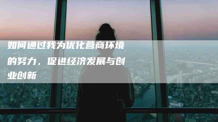 如何通过我为优化营商环境的努力，促进经济发展与创业创新