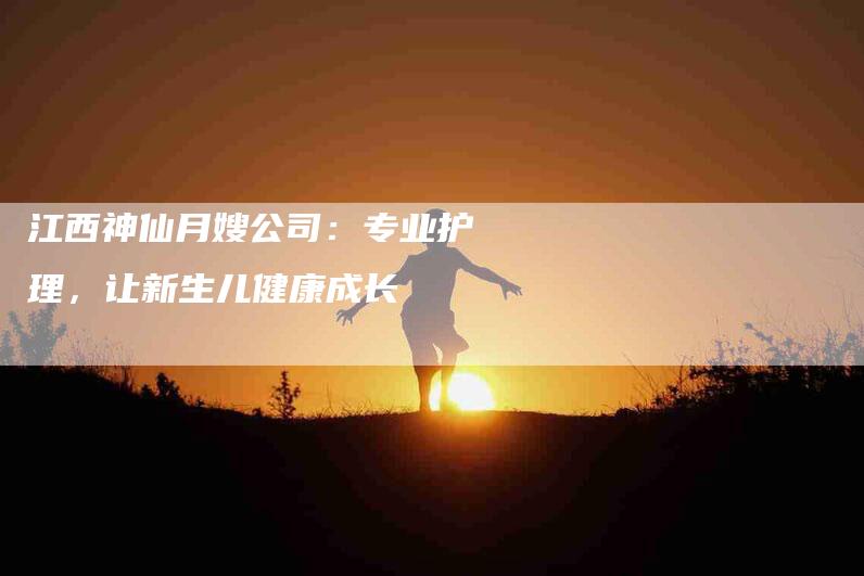 江西神仙月嫂公司：专业护理，让新生儿健康成长