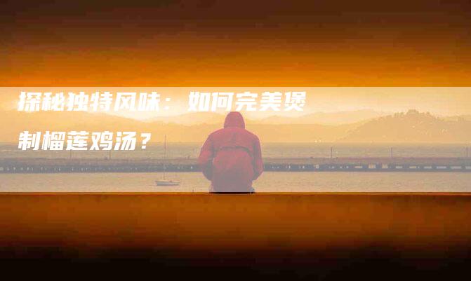 探秘独特风味：如何完美煲制榴莲鸡汤？