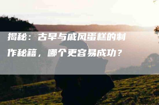 揭秘：古早与戚风蛋糕的制作秘籍，哪个更容易成功？