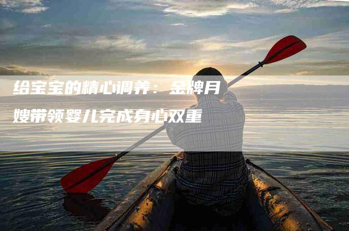 给宝宝的精心调养：金牌月嫂带领婴儿完成身心双重