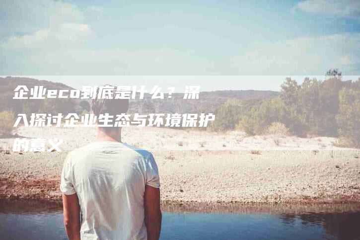 企业eco到底是什么？深入探讨企业生态与环境保护的意义