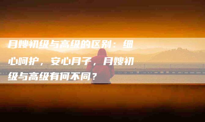 月嫂初级与高级的区别：细心呵护，安心月子，月嫂初级与高级有何不同？