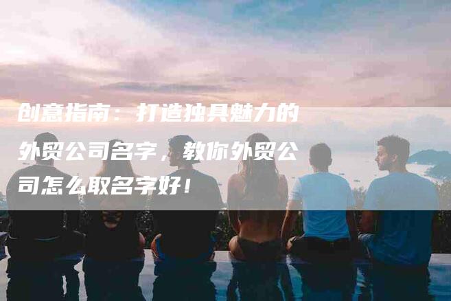 创意指南：打造独具魅力的外贸公司名字，教你外贸公司怎么取名字好！