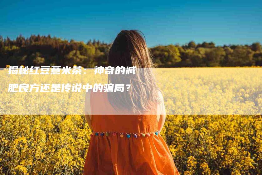 揭秘红豆薏米茶：神奇的减肥良方还是传说中的骗局？