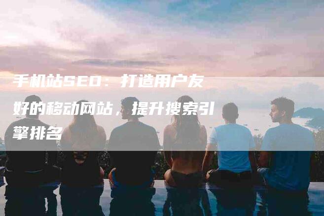 手机站SEO：打造用户友好的移动网站，提升搜索引擎排名