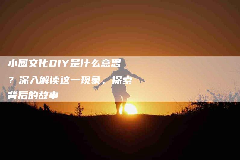 小圈文化DIY是什么意思？深入解读这一现象，探索背后的故事