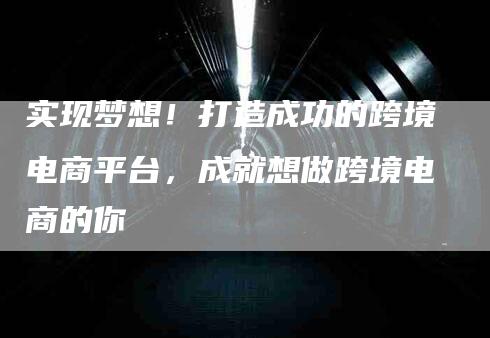 实现梦想！打造成功的跨境电商平台，成就想做跨境电商的你