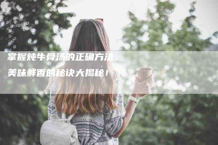 掌握炖牛骨汤的正确方法：美味鲜香的秘诀大揭秘！