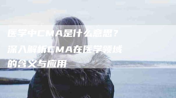 医学中CMA是什么意思？深入解析CMA在医学领域的含义与应用