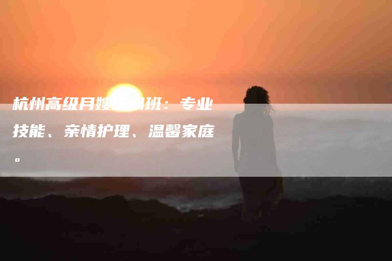 杭州高级月嫂培训班：专业技能、亲情护理、温馨家庭。