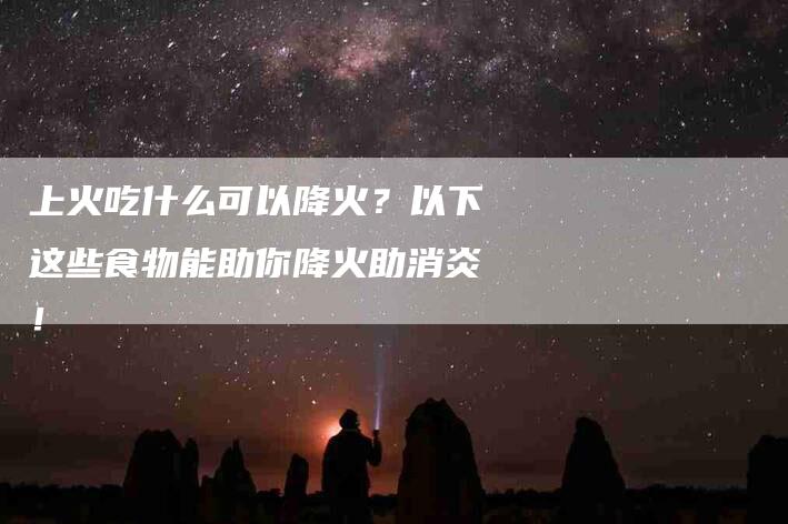 上火吃什么可以降火？以下这些食物能助你降火助消炎！