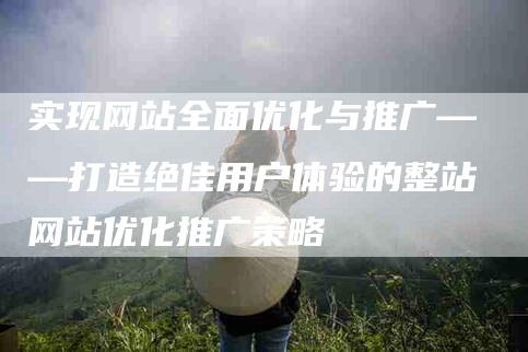 实现网站全面优化与推广——打造绝佳用户体验的整站网站优化推广策略