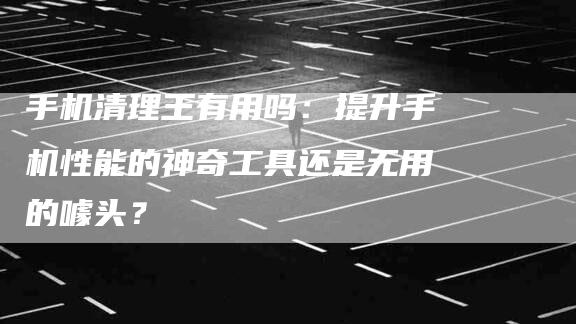 手机清理王有用吗：提升手机性能的神奇工具还是无用的噱头？