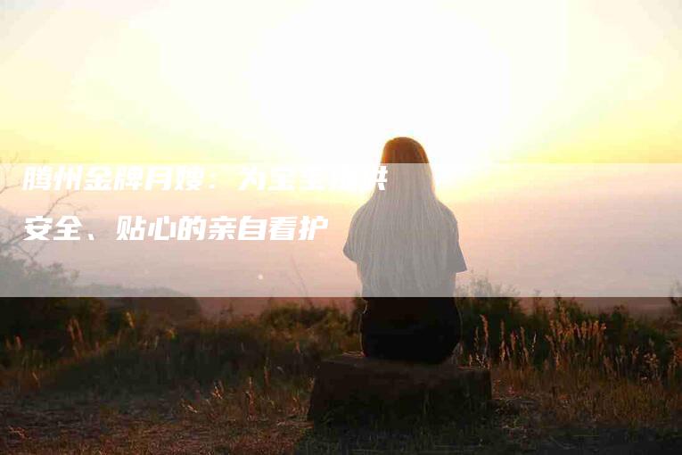 腾州金牌月嫂：为宝宝提供安全、贴心的亲自看护