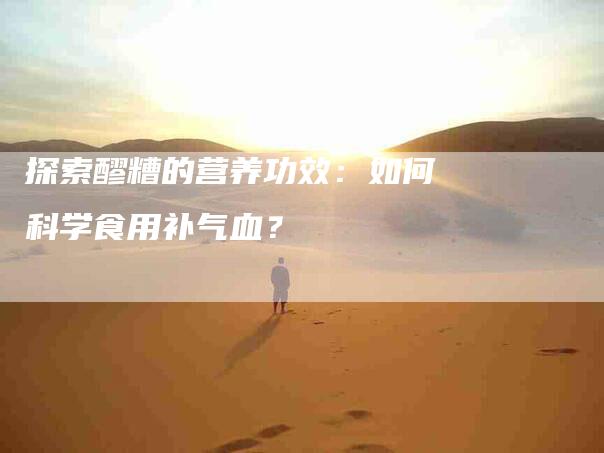 探索醪糟的营养功效：如何科学食用补气血？